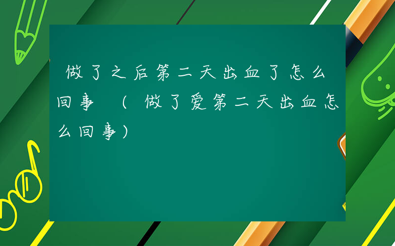 做了之后第二天出血了怎么回事 (做了爱第二天出血怎么回事)